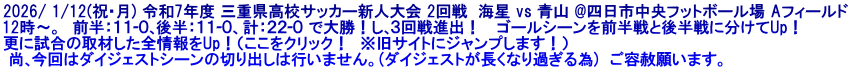 2026/ 1/12(祝･月) 令和7年度 三重県高校サッカー新人大会 2回戦  海星 vs 青山 @四日市中央フットボール場 Aフィールド 12時～。  前半：１１-０､後半：１１-０、計：２２-０ で大勝！し､３回戦進出！　 ゴールシーンを前半戦と後半戦に分けてUp！ 更に試合の取材した全情報をUp！（ここをクリック！　※旧サイトにジャンプします！）  尚､今回はダイジェストシーンの切り出しは行いません。(ダイジェストが長くなり過ぎる為)  ご容赦願います。