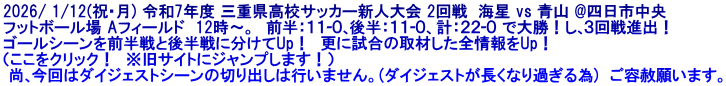 2026/ 1/12(祝･月) 令和7年度 三重県高校サッカー新人大会 2回戦  海星 vs 青山 @四日市中央 フットボール場 Aフィールド  12時～。  前半：１１-０､後半：１１-０、計：２２-０ で大勝！し､３回戦進出！ ゴールシーンを前半戦と後半戦に分けてUp！  更に試合の取材した全情報をUp！ （ここをクリック！　※旧サイトにジャンプします！）  尚､今回はダイジェストシーンの切り出しは行いません。(ダイジェストが長くなり過ぎる為)  ご容赦願います。