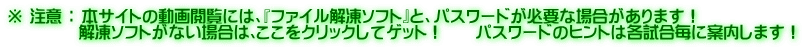 ※ 注意 ： 本サイトの動画閲覧には、『ファイル解凍ソフト』と、パスワードが必要な場合があります！ 　　　　 解凍ソフトがない場合は､ここをクリックしてゲット！　　パスワードのヒントは各試合毎に案内します！