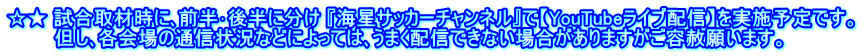 ☆★ 試合取材時に､前半･後半に分け 『海星サッカーチャンネル』で【YouTubeライブ配信】を実施予定です。 　　　 但し､各会場の通信状況などによっては､うまく配信できない場合がありますがご容赦願います。