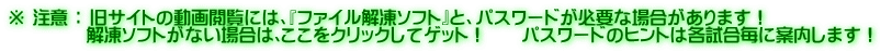 ※ 注意 ： 旧サイトの動画閲覧には、『ファイル解凍ソフト』と、パスワードが必要な場合があります！ 　　　　 解凍ソフトがない場合は､ここをクリックしてゲット！　　パスワードのヒントは各試合毎に案内します！