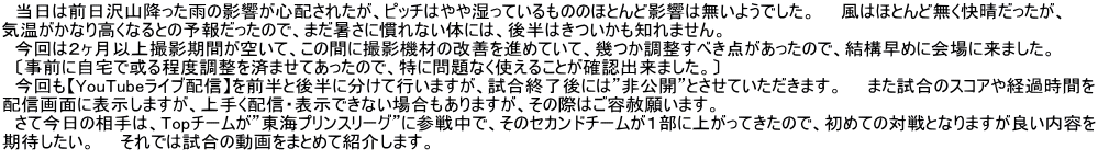 　当日は前日沢山降った雨の影響が心配されたが、ピッチはやや湿っているもののほとんど影響は無いようでした。　　風はほとんど無く快晴だったが、 気温がかなり高くなるとの予報だったので、まだ暑さに慣れない体には、後半はきついかも知れません。 　今回は２ヶ月以上撮影期間が空いて、この間に撮影機材の改善を進めていて、幾つか調整すべき点があったので、結構早めに会場に来ました。　 　〔事前に自宅で或る程度調整を済ませてあったので、特に問題なく使えることが確認出来ました。〕 　今回も【YouTubeライブ配信】を前半と後半に分けて行いますが、試合終了後には”非公開”とさせていただきます。　　また試合のスコアや経過時間を 配信画面に表示しますが、上手く配信・表示できない場合もありますが、その際はご容赦願います。 　さて今日の相手は、Topチームが”東海プリンスリーグ”に参戦中で、そのセカンドチームが１部に上がってきたので、初めての対戦となりますが良い内容を 期待したい。　　それでは試合の動画をまとめて紹介します。