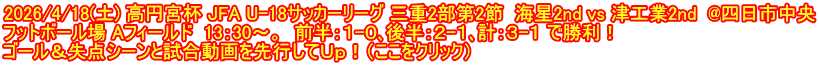 2026/4/18(土) 高円宮杯 JFA U-18サッカーリーグ 三重2部第2節  海星2nd vs 津工業2nd  @四日市中央 フットボール場 Aフィールド  13：30～。  前半：１-０､後半：２-１､計：３-１ で勝利！ ゴール＆失点シーンと試合動画を先行してＵｐ！（ここをクリック）