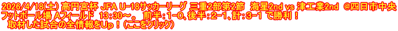 2026/4/18(土) 高円宮杯 JFA U-18サッカーリーグ 三重2部第2節  海星2nd vs 津工業2nd  @四日市中央 フットボール場 Aフィールド  13：30～。  前半：１-０､後半：２-１､計：３-１ で勝利！   取材した試合の全情報をＵｐ！（ここをクリック）