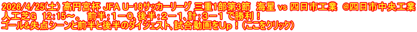 2026/4/25(土) 高円宮杯 JFA U-18サッカーリーグ 三重1部第3節  海星 vs 四日市工業  @四日市中央工業 人工芝G  12：15～。  前半：１－０､後半：２－１､計：３－１ で勝利！ ゴール&失点シーンと前半と後半のダイジェスト､試合動画をＵｐ！（ここをクリック）