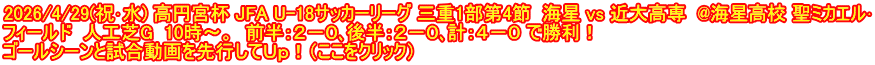 2026/4/29(祝･水) 高円宮杯 JFA U-18サッカーリーグ 三重1部第4節  海星 vs 近大高専  @海星高校 聖ミカエル･ フィールド  人工芝G  10時～。  前半：２－０､後半：２－０､計：４－０ で勝利！ ゴールシーンと試合動画を先行してＵｐ！（ここをクリック）