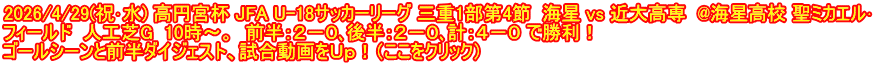 2026/4/29(祝･水) 高円宮杯 JFA U-18サッカーリーグ 三重1部第4節  海星 vs 近大高専  @海星高校 聖ミカエル･ フィールド  人工芝G  10時～。  前半：２－０､後半：２－０､計：４－０ で勝利！ ゴールシーンと前半ダイジェスト、試合動画をＵｐ！（ここをクリック）