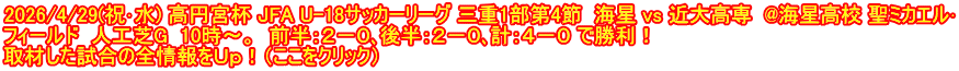 2026/4/29(祝･水) 高円宮杯 JFA U-18サッカーリーグ 三重1部第4節  海星 vs 近大高専  @海星高校 聖ミカエル･ フィールド  人工芝G  10時～。  前半：２－０､後半：２－０､計：４－０ で勝利！ 取材した試合の全情報をＵｐ！（ここをクリック）