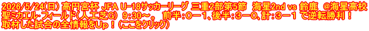 2026/5/24(日) 高円宮杯 JFA U-18サッカーリーグ 三重2部第5節  海星2nd vs 鈴鹿  @海星高校 聖ミカエル･フィールド（人工芝G)  9：30～。  前半：０－１､後半：３－０､計：３－１ で逆転勝利！ 取材した試合の全情報をＵｐ！（ここをクリック）