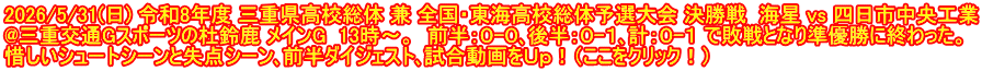 2026/5/31(日) 令和8年度 三重県高校総体 兼 全国・東海高校総体予選大会 決勝戦  海星 vs 四日市中央工業 @三重交通Gスポーツの杜鈴鹿 メインG  13時～。  前半：０-０､後半：０-１､計：０-１ で敗戦となり準優勝に終わった。 惜しいシュートシーンと失点シーン､前半ダイジェスト､試合動画をＵｐ！（ここをクリック！）