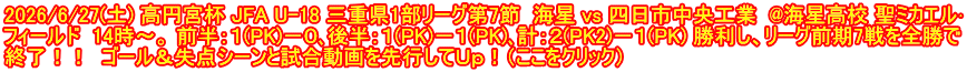 2026/6/27(土) 高円宮杯 JFA U-18 三重県1部リーグ第7節  海星 vs 四日市中央工業  @海星高校 聖ミカエル･ フィールド  14時～。 前半：１(PK)－０､後半：１(PK)－１(PK)､計：２(PK2)－１(PK) 勝利し、リーグ前期7戦を全勝で 終了！！  ゴール＆失点シーンと試合動画を先行してＵｐ！（ここをクリック）