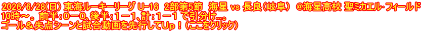 2026/6/28(日) 東海ルーキーリーグ U-16  2部第5節  海星 vs 長良（岐阜）  @海星高校 聖ミカエル･フィールド 10時～。 前半：０－０､後半：１－１､計：１－１ で引分け...。 ゴール＆失点シーンと試合動画を先行してＵｐ！（ここをクリック）