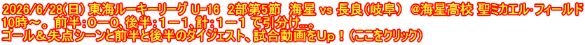 2026/6/28(日) 東海ルーキーリーグ U-16  2部第5節  海星 vs 長良（岐阜）  @海星高校 聖ミカエル･フィールド 10時～。 前半：０－０､後半：１－１､計：１－１ で引分け...。 ゴール＆失点シーンと前半と後半のダイジェスト、試合動画をＵｐ！（ここをクリック）