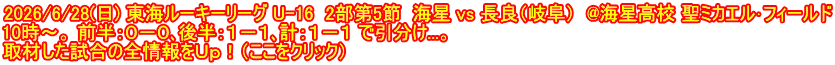 2026/6/28(日) 東海ルーキーリーグ U-16  2部第5節  海星 vs 長良（岐阜）  @海星高校 聖ミカエル･フィールド 10時～。 前半：０－０､後半：１－１､計：１－１ で引分け...。 取材した試合の全情報をＵｐ！（ここをクリック）