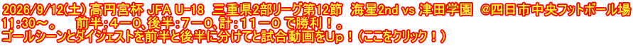 2026/9/12(土) 高円宮杯 JFA U-18  三重県2部リーグ第12節  海星2nd vs 津田学園  @四日市中央フットボール場 11：30～。　　前半：４－０､後半：７－０､計：１１－０ で勝利！。 ゴールシーンとダイジェストを前半と後半に分けてと試合動画をＵｐ！（ここをクリック！）