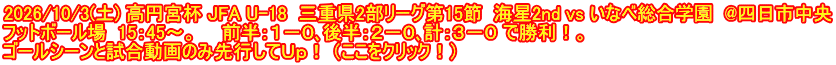 2026/10/3(土) 高円宮杯 JFA U-18  三重県2部リーグ第15節  海星2nd vs いなべ総合学園  @四日市中央 フットボール場  15：45～。　　前半：１－０､後半：２－０､計：３－０ で勝利！。 ゴールシーンと試合動画のみ先行してＵｐ！ （ここをクリック！）