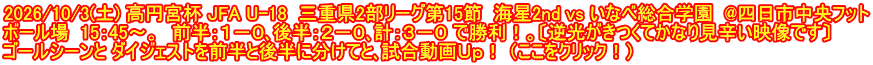 2026/10/3(土) 高円宮杯 JFA U-18  三重県2部リーグ第15節  海星2nd vs いなべ総合学園  @四日市中央フット ボール場  15：45～。　前半：１－０､後半：２－０､計：３－０ で勝利！。〔逆光がきつくてかなり見辛い映像です〕 ゴールシーンと ダイジェストを前半と後半に分けてと､試合動画Ｕｐ！ （ここをクリック！）