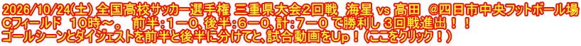 2026/10/24(土) 全国高校サッカー選手権 三重県大会２回戦  海星 vs 高田  @四日市中央フットボール場 Ｃフィールド  １０時～。　前半：１－０､後半：６－０､計：７－０ で勝利し ３回戦進出！！ ゴールシーンとダイジェストを前半と後半に分けてと､試合動画をＵｐ！（ここをクリック！）