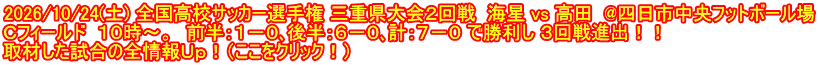 2026/10/24(土) 全国高校サッカー選手権 三重県大会２回戦  海星 vs 高田  @四日市中央フットボール場 Ｃフィールド  １０時～。　前半：１－０､後半：６－０､計：７－０ で勝利し ３回戦進出！！ 取材した試合の全情報Ｕｐ！（ここをクリック！）