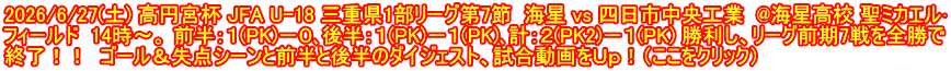 2026/6/27(土) 高円宮杯 JFA U-18 三重県1部リーグ第7節  海星 vs 四日市中央工業  @海星高校 聖ミカエル･ フィールド  14時～。 前半：１(PK)－０､後半：１(PK)－１(PK)､計：２(PK2)－１(PK) 勝利し、リーグ前期7戦を全勝で 終了！！  ゴール＆失点シーンと前半と後半のダイジェスト、試合動画をＵｐ！（ここをクリック）