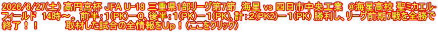 2026/6/27(土) 高円宮杯 JFA U-18 三重県1部リーグ第7節  海星 vs 四日市中央工業  @海星高校 聖ミカエル･ フィールド  14時～。 前半：１(PK)－０､後半：１(PK)－１(PK)､計：２(PK2)－１(PK) 勝利し、リーグ前期7戦を全勝で 終了！！  　　　取材した試合の全情報をＵｐ！（ここをクリック）