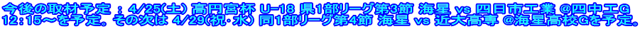 今後の取材予定 ： 4/25(土) 高円宮杯 U-18 県1部リーグ第3節 海星 vs 四日市工業 @四中工G 12：15～を予定｡ その次は 4/29(祝･水) 同1部リーグ第4節 海星 vs 近大高専 @海星高校Gを予定｡