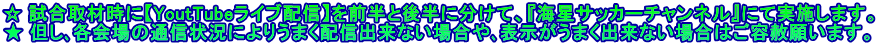 ☆ 試合取材時に【YoutTubeライブ配信】を前半と後半に分けて、『海星サッカーチャンネル』にて実施します。 ★ 但し､各会場の通信状況によりうまく配信出来ない場合や､表示がうまく出来ない場合はご容赦願います。