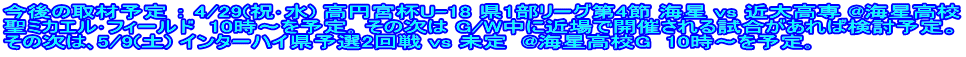 今後の取材予定 ： 4/29(祝･水) 高円宮杯U-18 県1部リーグ第4節 海星 vs 近大高専 @海星高校 聖ミカエル･フィールド  10時～を予定｡ その次は G/W中に近場で開催される試合があれば検討予定。 その次は､5/9(土) インターハイ県予選2回戦 vs 未定  @海星高校G  10時～を予定｡
