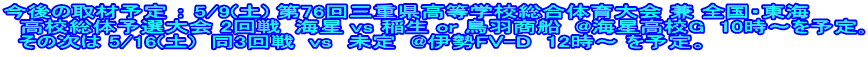 今後の取材予定 ： 5/9(土) 第76回三重県高等学校総合体育大会 兼 全国・東海 　高校総体予選大会 2回戦  海星 vs 稲生 or 鳥羽商船  @海星高校G  10時～を予定｡   その次は 5/16(土)  同3回戦  vs　未定  @伊勢FV-D  12時～ を予定。
