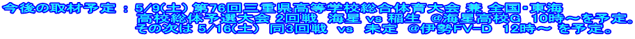 今後の取材予定 ： 5/9(土) 第76回三重県高等学校総合体育大会 兼 全国・東海 　　　　　　　　　　　　高校総体予選大会 2回戦  海星 vs 稲生  @海星高校G  10時～を予定｡   　　　　　　　　　　　その次は 5/16(土)  同3回戦  vs　未定  @伊勢FV-D  12時～ を予定。