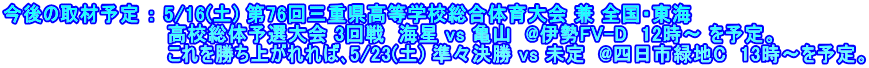 今後の取材予定 ： 5/16(土) 第76回三重県高等学校総合体育大会 兼 全国・東海 　　　　　　　　　　　　高校総体予選大会 3回戦  海星 vs 亀山  @伊勢FV-D  12時～ を予定。 　　　　　　　　　　　　これを勝ち上がれれば､5/23(土) 準々決勝 vs 未定  @四日市緑地C  13時～を予定。
