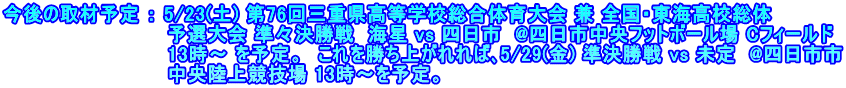 今後の取材予定 ： 5/23(土) 第76回三重県高等学校総合体育大会 兼 全国・東海高校総体 　　　　　　　　　　　　予選大会 準々決勝戦  海星 vs 四日市  @四日市中央フットボール場 Cフィールド 　　　　　　　　　　　　13時～ を予定。　これを勝ち上がれれば､5/29(金) 準決勝戦 vs 未定  @四日市市 　　　　　　　　　　　　中央陸上競技場 13時～を予定。