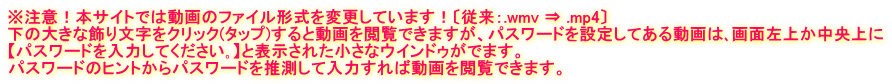 ※注意！本サイトでは動画のファイル形式を変更しています！〔従来：.wmv ⇒ .mp4〕 下の大きな飾り文字をクリック(タップ)すると動画を閲覧できますが、パスワードを設定してある動画は､画面左上か中央上に 【パスワードを入力してください｡】と表示された小さなウインドゥがでます。 パスワードのヒントからパスワードを推測して入力すれば動画を閲覧できます。