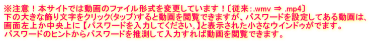 ※注意！本サイトでは動画のファイル形式を変更しています！〔従来：.wmv ⇒ .mp4〕 下の大きな飾り文字をクリック(タップ)すると動画を閲覧できますが、パスワードを設定してある動画は､ 画面左上か中央上に 【パスワードを入力してください｡】と表示された小さなウインドゥがでます。 パスワードのヒントからパスワードを推測して入力すれば動画を閲覧できます。
