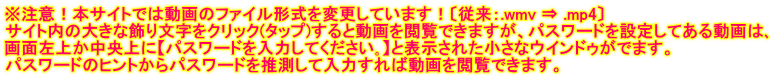 ※注意！本サイトでは動画のファイル形式を変更しています！〔従来：.wmv ⇒ .mp4〕 サイト内の大きな飾り文字をクリック(タップ)すると動画を閲覧できますが、パスワードを設定してある動画は､ 画面左上か中央上に【パスワードを入力してください｡】と表示された小さなウインドゥがでます。 パスワードのヒントからパスワードを推測して入力すれば動画を閲覧できます。