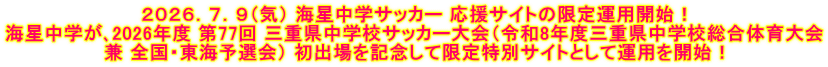 ２０２６．７．９（気） 海星中学サッカー 応援サイトの限定運用開始！ 海星中学が､2026年度 第77回 三重県中学校サッカー大会（令和8年度三重県中学校総合体育大会 兼 全国・東海予選会） 初出場を記念して限定特別サイトとして運用を開始！