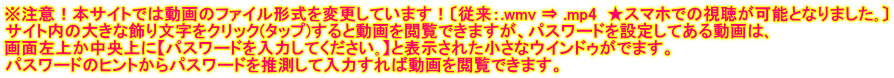 ※注意！本サイトでは動画のファイル形式を変更しています！〔従来：.wmv ⇒ .mp4  ★スマホでの視聴が可能となりました｡〕 サイト内の大きな飾り文字をクリック(タップ)すると動画を閲覧できますが、パスワードを設定してある動画は､ 画面左上か中央上に【パスワードを入力してください｡】と表示された小さなウインドゥがでます。 パスワードのヒントからパスワードを推測して入力すれば動画を閲覧できます。