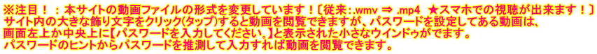 ※注目！ ： 本サイトの動画ファイルの形式を変更しています！〔従来：.wmv ⇒ .mp4  ★スマホでの視聴が出来ます！〕 サイト内の大きな飾り文字をクリック(タップ)すると動画を閲覧できますが、パスワードを設定してある動画は､ 画面左上か中央上に【パスワードを入力してください｡】と表示された小さなウインドゥがでます。 パスワードのヒントからパスワードを推測して入力すれば動画を閲覧できます。