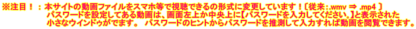 ※注目！ ： 本サイトの動画ファイルをスマホ等で視聴できるの形式に変更しています！〔従来：.wmv ⇒ .mp4 〕 　　　　　　　　パスワードを設定してある動画は、画面左上か中央上に【パスワードを入力してください｡】と表示された 　　　　　　　　小さなウインドゥがでます。　パスワードのヒントからパスワードを推測して入力すれば動画を閲覧できます。