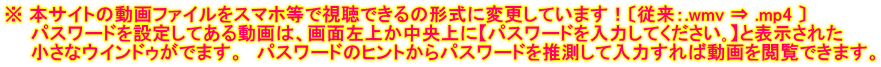※ 本サイトの動画ファイルをスマホ等で視聴できるの形式に変更しています!〔従来:.wmv ⇒ .mp4 〕 パスワードを設定してある動画は、画面左上か中央上に【パスワードを入力してください。】と表示された 小さなウインドゥがでます。 パスワードのヒントからパスワードを推測して入力すれば動画を閲覧できます。