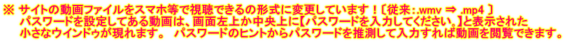 ※ サイトの動画ファイルをスマホ等で視聴できるの形式に変更しています！〔従来：.wmv ⇒ .mp4 〕 　　パスワードを設定してある動画は、画面左上か中央上に【パスワードを入力してください｡】と表示された 　　小さなウインドゥが現れます。　パスワードのヒントからパスワードを推測して入力すれば動画を閲覧できます。