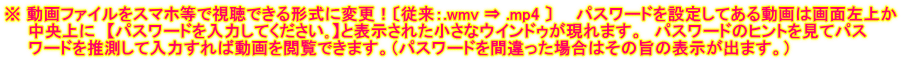※ 動画ファイルをスマホ等で視聴できる形式に変更！〔従来：.wmv ⇒ .mp4 〕　　パスワードを設定してある動画は画面左上か 　　中央上に　【パスワードを入力してください｡】と表示された小さなウインドゥが現れます。　パスワードのヒントを見てパス 　　ワードを推測して入力すれば動画を閲覧できます。（パスワードを間違った場合はその旨の表示が出ます。）