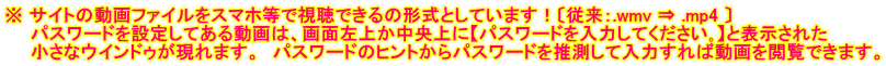 ※ サイトの動画ファイルをスマホ等で視聴できるの形式としています！〔従来：.wmv ⇒ .mp4 〕 　　パスワードを設定してある動画は、画面左上か中央上に【パスワードを入力してください｡】と表示された 　　小さなウインドゥが現れます。　パスワードのヒントからパスワードを推測して入力すれば動画を閲覧できます。