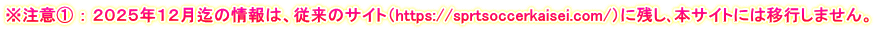 ※注意① ： ２０２５年１２月迄の情報は、従来のサイト（https://sprtsoccerkaisei.com/）に残し､本サイトには移行しません。