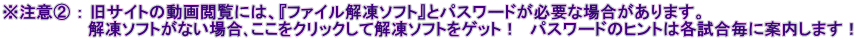 ※注意② ： 旧サイトの動画閲覧には、『ファイル解凍ソフト』とパスワードが必要な場合があります。 　　　　　　　 解凍ソフトがない場合､ここをクリックして解凍ソフトをゲット！　パスワードのヒントは各試合毎に案内します！