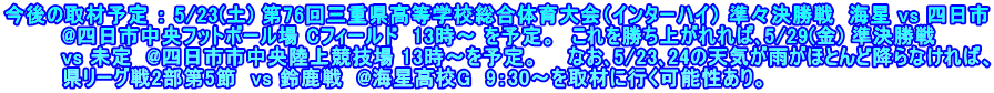 今後の取材予定 ： 5/23(土) 第76回三重県高等学校総合体育大会（インターハイ） 準々決勝戦  海星 vs 四日市 　　　  @四日市中央フットボール場 Cフィールド　13時～ を予定。　これを勝ち上がれれば､5/29(金) 準決勝戦 　　　　vs 未定  @四日市市中央陸上競技場 13時～を予定。　　なお､5/23､24の天気が雨がほとんど降らなければ、 　　　　県リーグ戦2部第5節  vs 鈴鹿戦  @海星高校G  9：30～を取材に行く可能性あり。