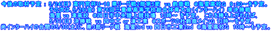 今後の取材予定 ： 5/24(日) 高円宮杯U-18 県リーグ戦2部第5節  vs 鈴鹿戦  @海星高校G  9：30～を予定。   　　　　　　　　　　　その次は､5/29(金) 第76回三重県高等学校総合体育大会（インターハイ） 準決勝戦 　　　　　　　　　　　　海星 vs 津高校  @四日市中央陸上競技場　13時～ を予定。　これを勝ち上がれれば､ 　　　　　　　　　　　　5/31(日) 決勝戦　vs 四中工 or 津工業  @スポーツの杜鈴鹿メインG 13時～を予定。 尚インターハイの合間の5/30(土)に、県3部リーグ戦  海星3rd vs 四日市工業2nd  @海星高校G  10時～も予定。