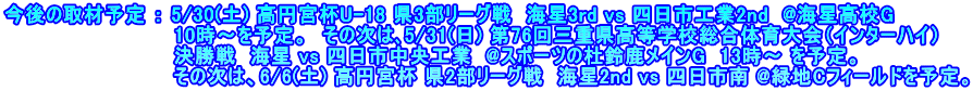 今後の取材予定 ： 5/30(土) 高円宮杯U-18 県3部リーグ戦  海星3rd vs 四日市工業2nd  @海星高校G 　　　　　　　　　　　　10時～を予定。　その次は､5/31(日) 第76回三重県高等学校総合体育大会（インターハイ） 　　　　　　　　　　　　決勝戦  海星 vs 四日市中央工業  @スポーツの杜鈴鹿メインG  13時～ を予定。 　　　　　　　　　　　　その次は、6/6(土) 高円宮杯 県2部リーグ戦  海星2nd vs 四日市南 @緑地Cフィールドを予定。