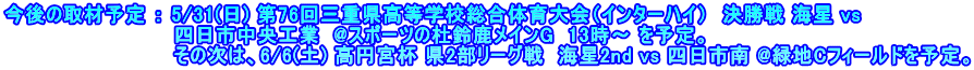 今後の取材予定 ： 5/31(日) 第76回三重県高等学校総合体育大会（インターハイ）　決勝戦 海星 vs 　　　　　　　　　　　　四日市中央工業  @スポーツの杜鈴鹿メインG  13時～ を予定。 　　　　　　　　　　　　その次は、6/6(土) 高円宮杯 県2部リーグ戦  海星2nd vs 四日市南 @緑地Cフィールドを予定。