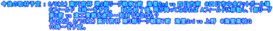 今後の取材予定 ： 6/6(土) 高円宮杯 県2部リーグ戦第7節  海星2nd vs 四日市南  @四日市中央フットボール場 　　　　　　　　　　　　Cフィールド  9時～を予定。　　試合終了後､雨が降ってなければ Aフィールドに移動し､１部リーグ 　　　　　　　　　　　　第5節 vs 津工業戦を途中～取材できるかも？ 　　　　　　　　　　　　その次は、6/13(土) 高円宮杯 県3部リーグ戦第7節  海星3rd vs 上野  @海星高校G 　　　　　　　　　　　　10時～を予定。